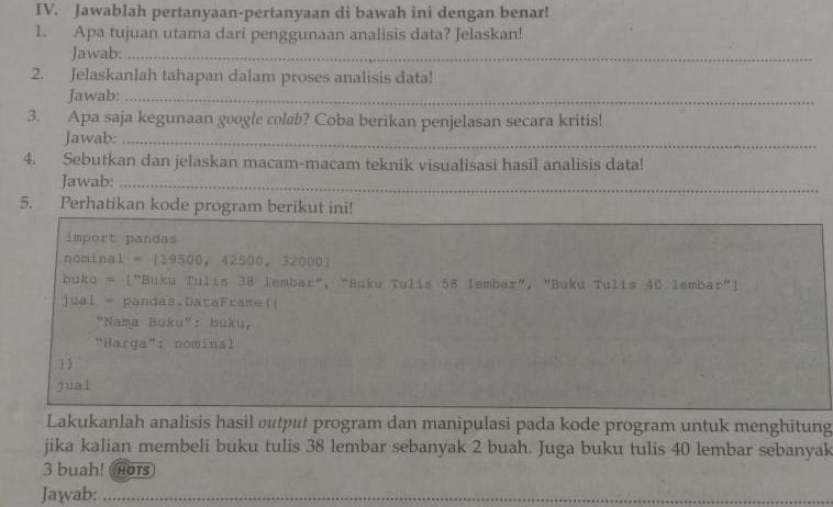 Jawablah pertanyaan-pertanyaan di bawah ini dengan benar! 
1. Apa tujuan utama dari penggunaan analisis data? Jelaskan! 
Jawab:_ 
2. Jelaskanlah tahapan dalam proses analisis data! 
Jawab:_ 
3. Apa saja kegunaan google colab? Coba berikan penjelasan secara kritis! 
Jawab:_ 
4. Sebutkan dan jelaskan macam-macam teknik visualisasi hasil analisis data! 
Jawab:_ 
5. Perhatikan kode program berikut ini! 
import pandas 
nominal = || 9500,42500,32000]
buku = 「"Buku Tulis 38 lembar", "Buku Tulis 58 lembar", “Buku Tulis 40 lembar"] 
jual = pandas.DataFrame(| 
"Nama Buku": buku， 
“Harga”: nominal 
 ) 
jual 
Lakukanlah analisis hasil output program dan manipulasi pada kode program untuk menghitung 
jika kalian membeli buku tulis 38 lembar sebanyak 2 buah. Juga buku tulis 40 lembar sebanyak
3 buah! Hors 
Jawab:_ 
_