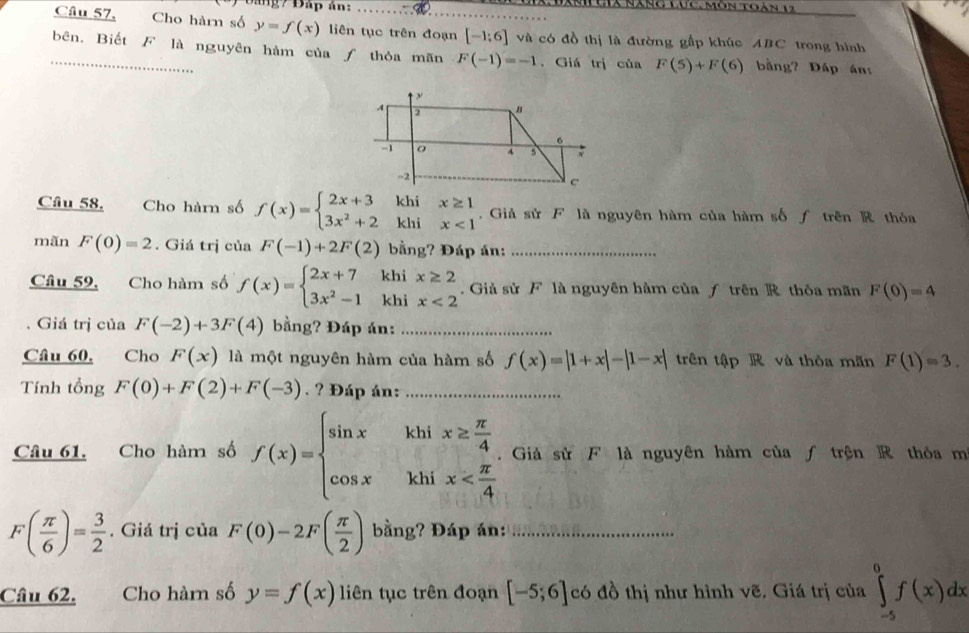 Đáng7 Đấp án:  T x nàng lức, môn toà   1  
Câu 57, Cho hàrn số y=f(x) liên tục trên đoạn [-1;6] và có đồ thị là đường gấp khúc ABC trong hình
_bên. Biết F là nguyên hàm của ƒ thỏa mãn F(-1)=-1. Giá trị của F(5)+F(6) bằng? Đấp án
Câu 58. Cho hàm số f(x)=beginarrayl 2x+3 3x^2+2endarray. beginarrayr khix≥ 1 2khix<1endarray.  Giả sử F là nguyên hàm của hàm số f trên R thỏa
mãn F(0)=2. Giá trị của F(-1)+2F(2) bằng? Đáp án:_
Câu 59, Cho hàm số f(x)=beginarrayl 2x+7khix≥ 2 3x^2-1khix<2endarray..  Giả sử F là nguyên hàm của ƒ trên R thỏa mãn F(0)=4. Giá trị của F(-2)+3F(4) bằng? Đáp án:_
Câu 60, Cho F(x) là một nguyên hàm của hàm số f(x)=|1+x|-|1-x| trên tập R và thỏa mãn F(1)=3.
Tính tổng F(0)+F(2)+F(-3). ? Đáp án:_
Câu 61. Cho hàm số f(x)=beginarrayl sin x&khix≥  π /4  cos x&khix . Giả sử F là nguyên hàm của ƒ trện R thỏa m
F( π /6 )= 3/2 . Giá trị của F(0)-2F( π /2 ) bằng? Đáp án:_
Câu 62.     Cho hàm số y=f(x) liên tục trên đoạn [-5;6] có đồ thị như hình vẽ. Giá trị của ∈tlimits _(-5)^0f(x)dx