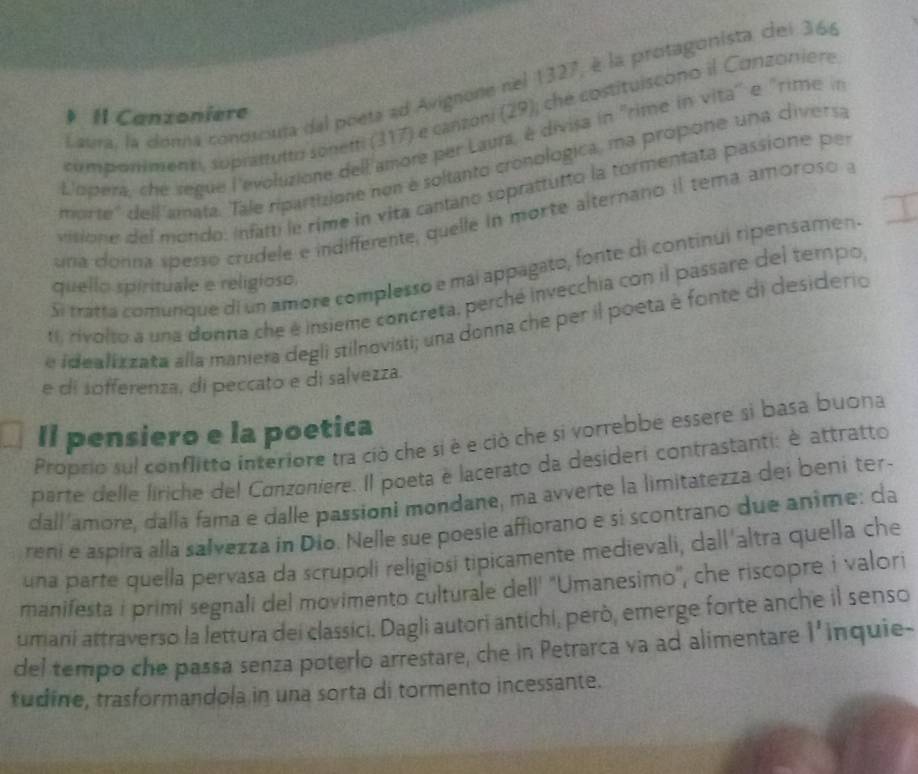 Laura, la donna conosciuja del poeta ad Avignone nel 1327, é la protagonista, cei 366
componimenti, suprattutto sonetti (317) e canzoni (29); che costituiscono il Conzoniere
Il Canzoniere
L'opera, che segue l'evoluzione dell'amore per Laurs, é divisa in ''rime in vita'' e "rime in
morte'' dell amata. Tale ripartizione non é soltanto cronologica, ma propone una divers:
visione del mondo: infatti le rime in vita cantano soprattutto la tormentata passione per
una donna spesso crudele e indifferente, quelle in morte alternano il tema amoroso a
Si tratta comunque di un amore complesso e mai appagato, fonte di continui ripensamen.
quello spirituale e religioso.
f rivolto a una donna che é insieme concreta, perché invecchia con il passare del tempo
e idealiz zata alla maniera degli stilnovisti; una donna che per il poeta è fonte di desiderio
e di sofferenza, di peccato e di salvezza.
Il pensiero e la poetica
Propsio sul conflitto interiore tra ciò che si è e ciò che si vorrebbe essere si basa buona
parte delle liriche del Conzoniere. Il poeta e lacerato da desideri contrastanti: è attratto
dall'amore, dalla fama e dalle passioni mondane, ma avverte la limitatezza dei beni ter-
reni e aspira alla salvezza in Dio. Nelle sue poesie affiorano e si scontrano due anime: da
una parte quella pervasa da scrupoli religiosi tipicamente medievali, dall'altra quella che
manifesta i primí segnali del movimento culturale dell' ''Umanesimo", che riscopre i valori
umani attraverso la lettura dei classici. Dagli autori antichi, però, emerge forte anche il senso
del tempo che passa senza poterlo arrestare, che in Petrarca va ad alimentare 1^1 inquie-
tudine, trasformandola in una sorta di tormento incessante.