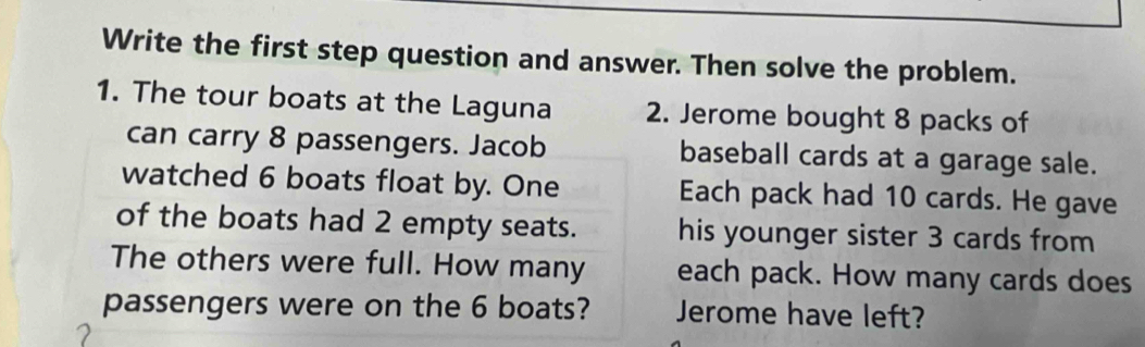 Write the first step question and answer. Then solve the problem. 
1. The tour boats at the Laguna 2. Jerome bought 8 packs of 
can carry 8 passengers. Jacob baseball cards at a garage sale. 
watched 6 boats float by. One Each pack had 10 cards. He gave 
of the boats had 2 empty seats. his younger sister 3 cards from 
The others were full. How many each pack. How many cards does 
passengers were on the 6 boats? Jerome have left?