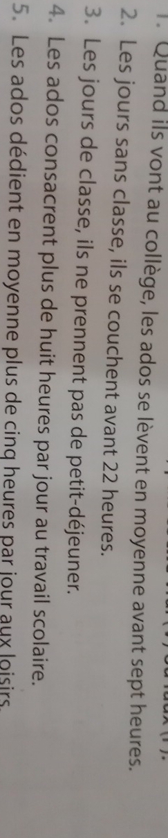 Quand ils vont au collège, les ados se lèvent en moyenne avant sept heures. 
2. Les jours sans classe, ils se couchent avant 22 heures. 
3. Les jours de classe, ils ne prennent pas de petit-déjeuner. 
4. Les ados consacrent plus de huit heures par jour au travail scolaire. 
5. Les ados dédient en moyenne plus de cinq heures par jour aux loisirs.