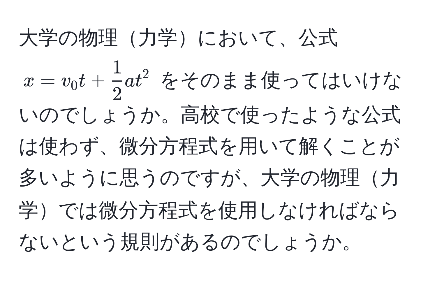 大学の物理力学において、公式 $x = v_0 t +  1/2  a t^2$ をそのまま使ってはいけないのでしょうか。高校で使ったような公式は使わず、微分方程式を用いて解くことが多いように思うのですが、大学の物理力学では微分方程式を使用しなければならないという規則があるのでしょうか。