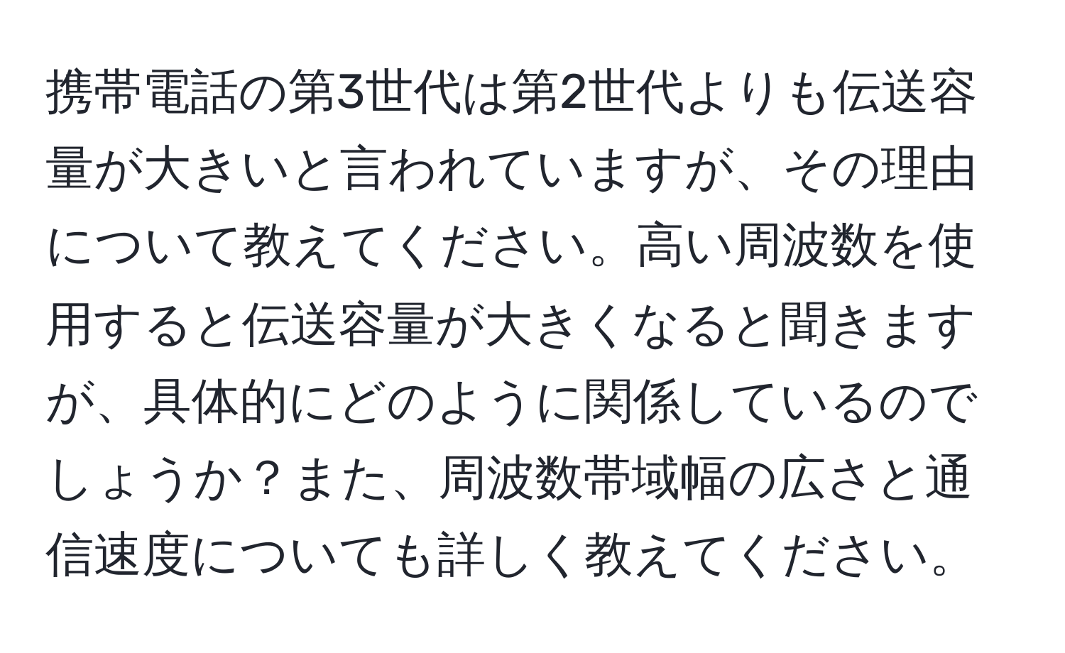 携帯電話の第3世代は第2世代よりも伝送容量が大きいと言われていますが、その理由について教えてください。高い周波数を使用すると伝送容量が大きくなると聞きますが、具体的にどのように関係しているのでしょうか？また、周波数帯域幅の広さと通信速度についても詳しく教えてください。