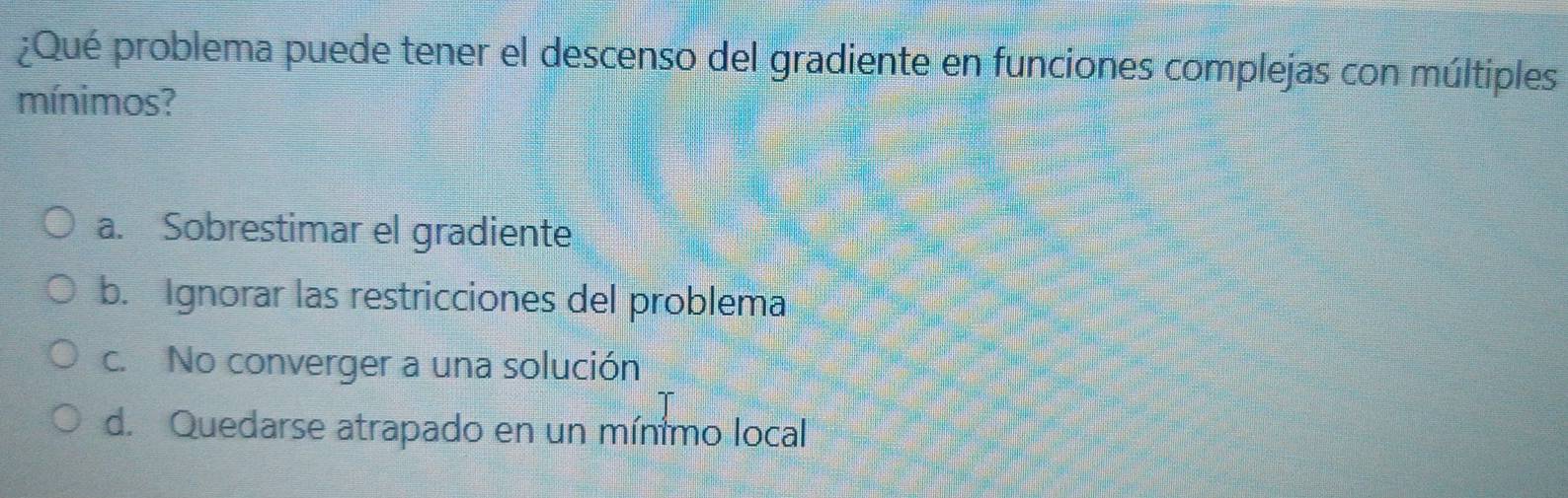 ¿Qué problema puede tener el descenso del gradiente en funciones complejas con múltiples
mínimos?
a. Sobrestimar el gradiente
b. Ignorar las restricciones del problema
c. No converger a una solución
d. Quedarse atrapado en un mínimo local