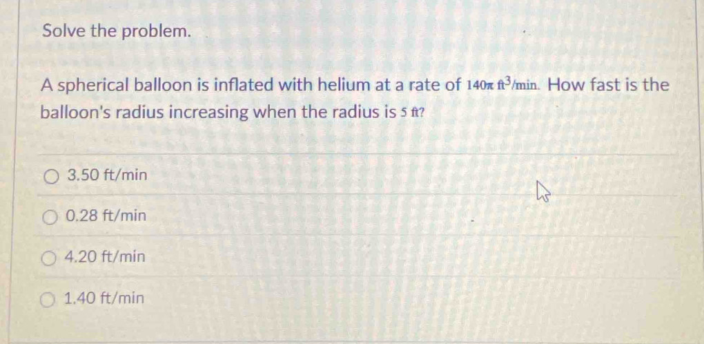 Solve the problem.
A spherical balloon is inflated with helium at a rate of 140π ft^3/min 1 How fast is the
balloon's radius increasing when the radius is 5 t?
3.50 ft/min
0.28 ft/min
4.20 ft/min
1. 40 ft/min