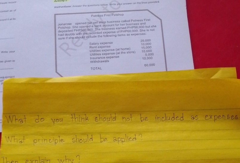 hould record Activity 5 
Instructions: Answer the questions below. Write your answer on the lines provided 
corded as of 
Petness First Petshop 
scord it at its 
Jonarose opened her pet shop business called Petness First 
Petshop. She opened a bank account for her business and 
deposited PHP500,000. The business earned PHP50,000 but she 
had doubts with the recorded expense of PHP60,000. She is not 
_ 
sure if she should include the following items as expenses. 
Salary expense 20,000
Rent expense 10.000
Write your 15,000
Utilities expense (at home) 10,000
as given to Insurance expense Utilities expense (at the store) 5,000
Withdrawals 10,000
_ 
TOTAL 60,000
equipment 
un"