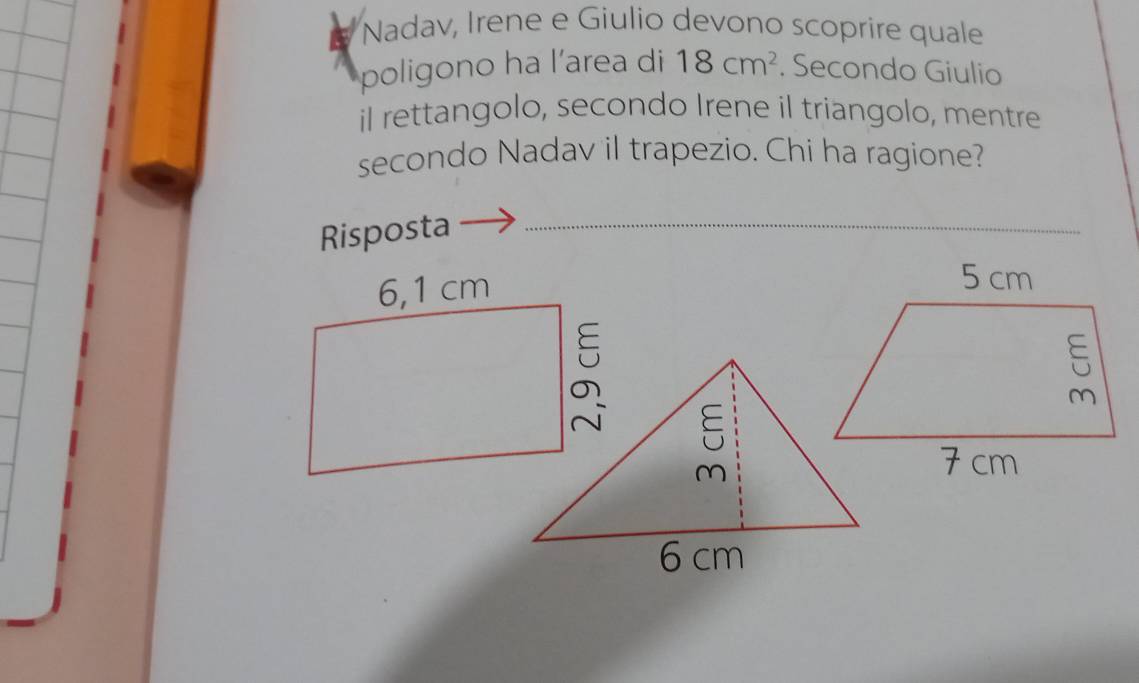 Nadav, Irene e Giulio devono scoprire quale 
poligono ha l’area di 18cm^2. Secondo Giulio 
il rettangolo, secondo Irene il triangolo, mentre 
secondo Nadav il trapezio. Chi ha ragione? 
Risposta