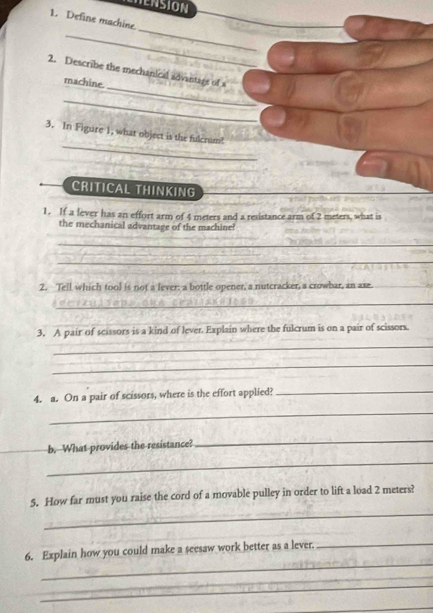 ENSION 
1. Define machine 
_ 
_ 
_ 
2. Describe the mechanical advantage of a 
machine. 
_ 
_ 
3. In Figure 1, what object is the fulcrum? 
CRITICAL THINKING 
1. If a lever has an effort arm of 4 meters and a resistance arm of 2 meters, what is 
the mechanical advantage of the machine? 
_ 
_ 
2. Tell which tool is not a lever: a bottle opener, a nutcracker, a crowbar, an axe. 
_ 
3, A pair of scissors is a kind of lever Explain where the fulcrum is on a pair of scissors. 
_ 
_ 
4. a. On a pair of scissors, where is the effort applied?_ 
_ 
b. What provides the resistance? 
_ 
_ 
_ 
5. How far must you raise the cord of a movable pulley in order to lift a load 2 meters? 
_ 
6. Explain how you could make a seesaw work better as a lever._ 
_ 
_