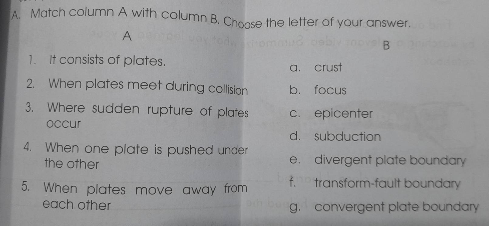 Match column A with column B. Choose the letter of your answer.
A
B
1. It consists of plates.
a. crust
2. When plates meet during collision b. focus
3. Where sudden rupture of plates
c. epicenter
occur
d. subduction
4. When one plate is pushed under
the other
e. divergent plate boundary
5. When plates move away from
f. transform-fault boundary
each other
g. convergent plate boundary