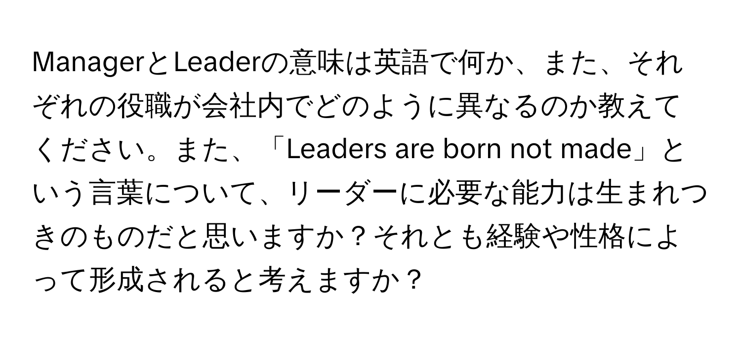 ManagerとLeaderの意味は英語で何か、また、それぞれの役職が会社内でどのように異なるのか教えてください。また、「Leaders are born not made」という言葉について、リーダーに必要な能力は生まれつきのものだと思いますか？それとも経験や性格によって形成されると考えますか？