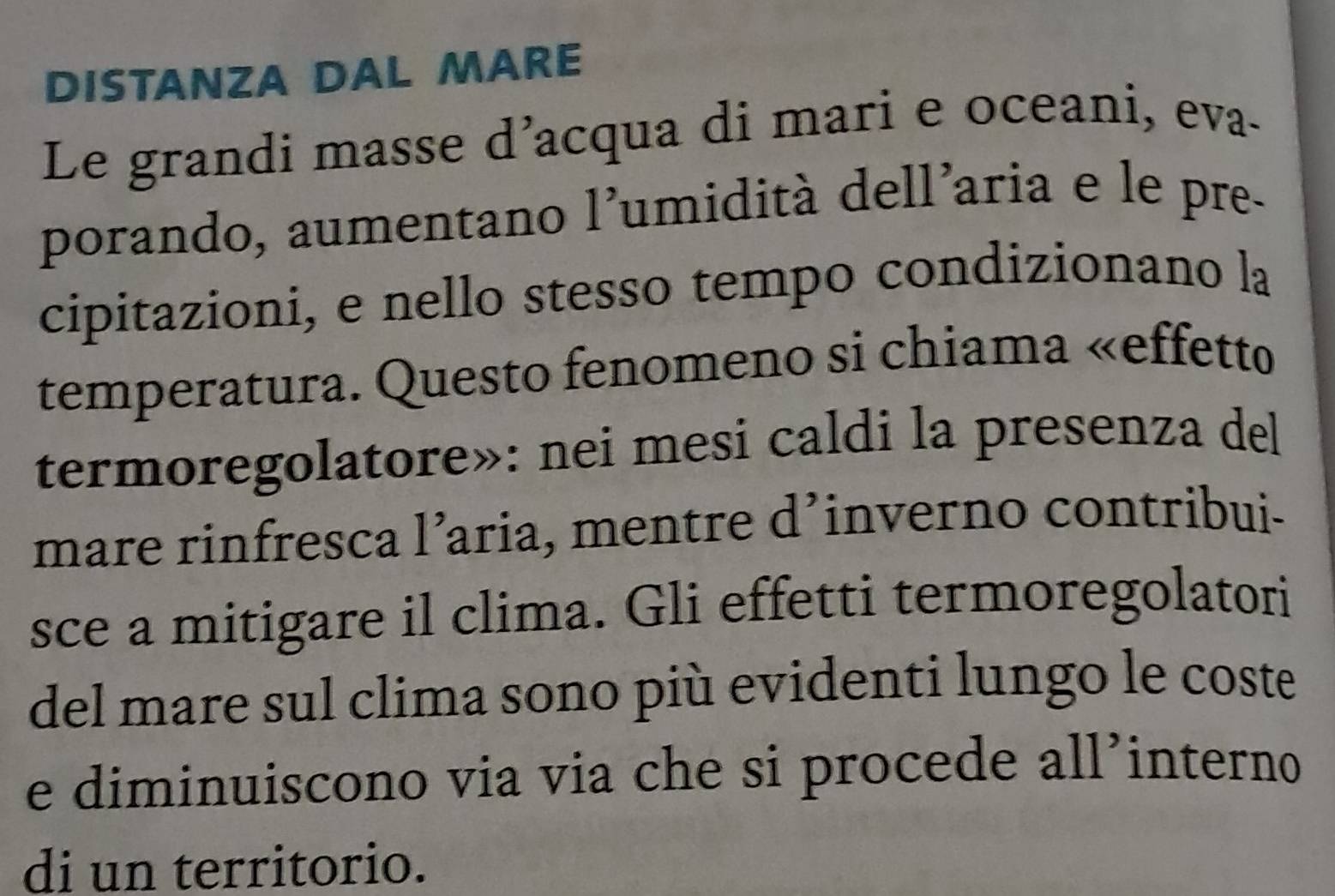 DISTANZA DAL MARE 
Le grandi masse d’acqua di mari e oceani, eva- 
porando, aumentano l’umidità dell’aria e le pre- 
cipitazioni, e nello stesso tempo condizionano la 
temperatura. Questo fenomeno si chiama «effetto 
termoregolatore»: nei mesi caldi la presenza del 
mare rinfresca l’aria, mentre d’inverno contribui- 
sce a mitigare il clima. Gli effetti termoregolatori 
del mare sul clima sono più evidenti lungo le coste 
e diminuiscono via via che si procede all’interno 
di un territorio.