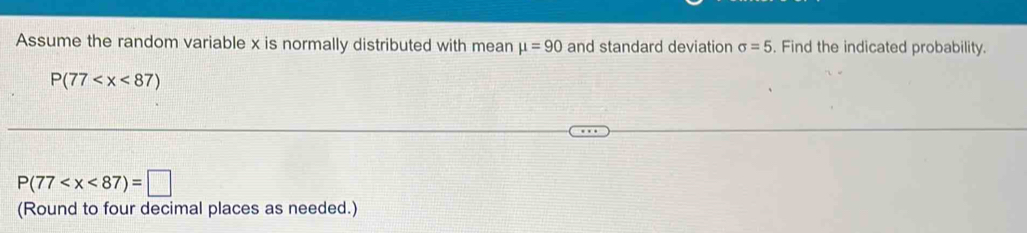 Assume the random variable x is normally distributed with mean mu =90 and standard deviation sigma =5. Find the indicated probability.
P(77
P(77
(Round to four decimal places as needed.)