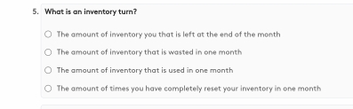 What is an inventory turn?
The amount of inventory you that is left at the end of the month
The amount of inventory that is wasted in one month
The amount of inventory that is used in one month
The amount of times you have completely reset your inventory in one month