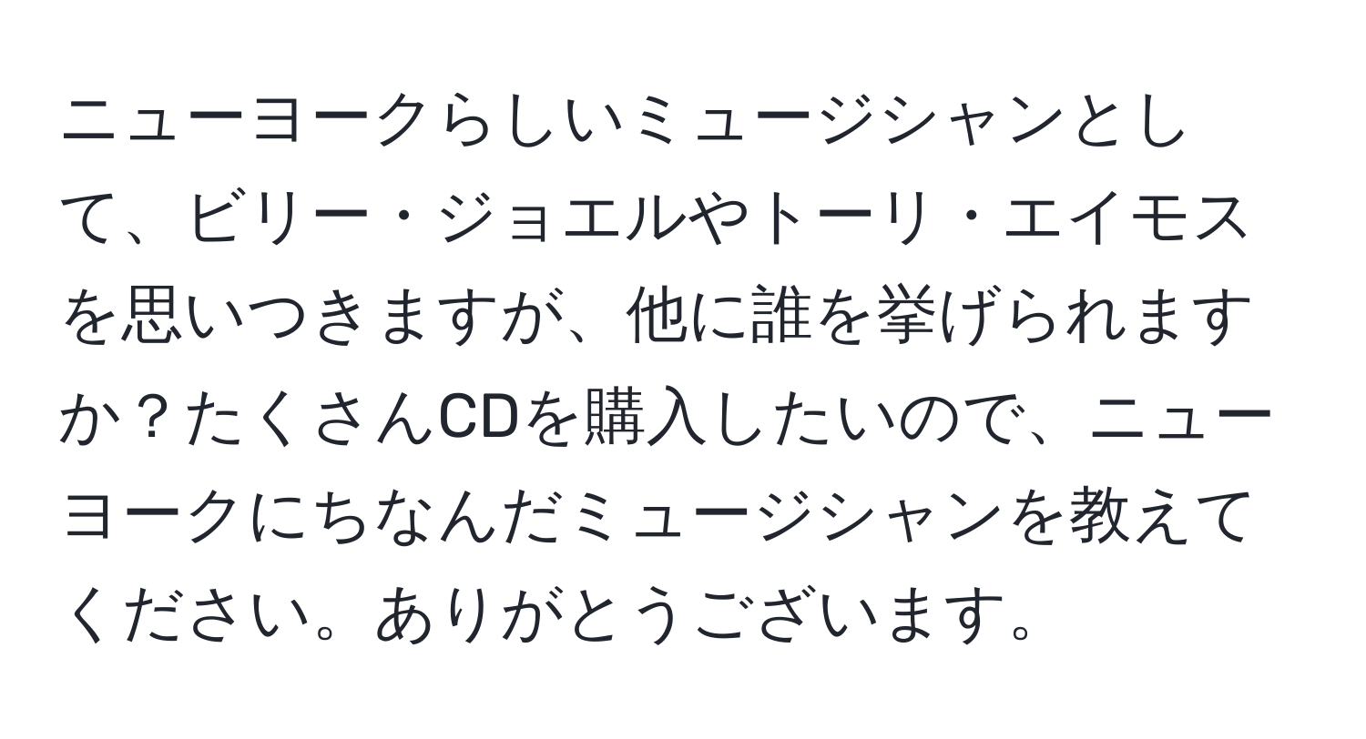 ニューヨークらしいミュージシャンとして、ビリー・ジョエルやトーリ・エイモスを思いつきますが、他に誰を挙げられますか？たくさんCDを購入したいので、ニューヨークにちなんだミュージシャンを教えてください。ありがとうございます。