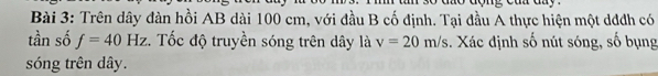 Trên dây đàn hồi AB dài 100 cm, với đầu B cố định. Tại đầu A thực hiện một dđđh có 
tần số f=40Hz. Tốc độ truyền sóng trên dây là v=20m/s. Xác định số nút sóng, số bụng 
sóng trên dây.