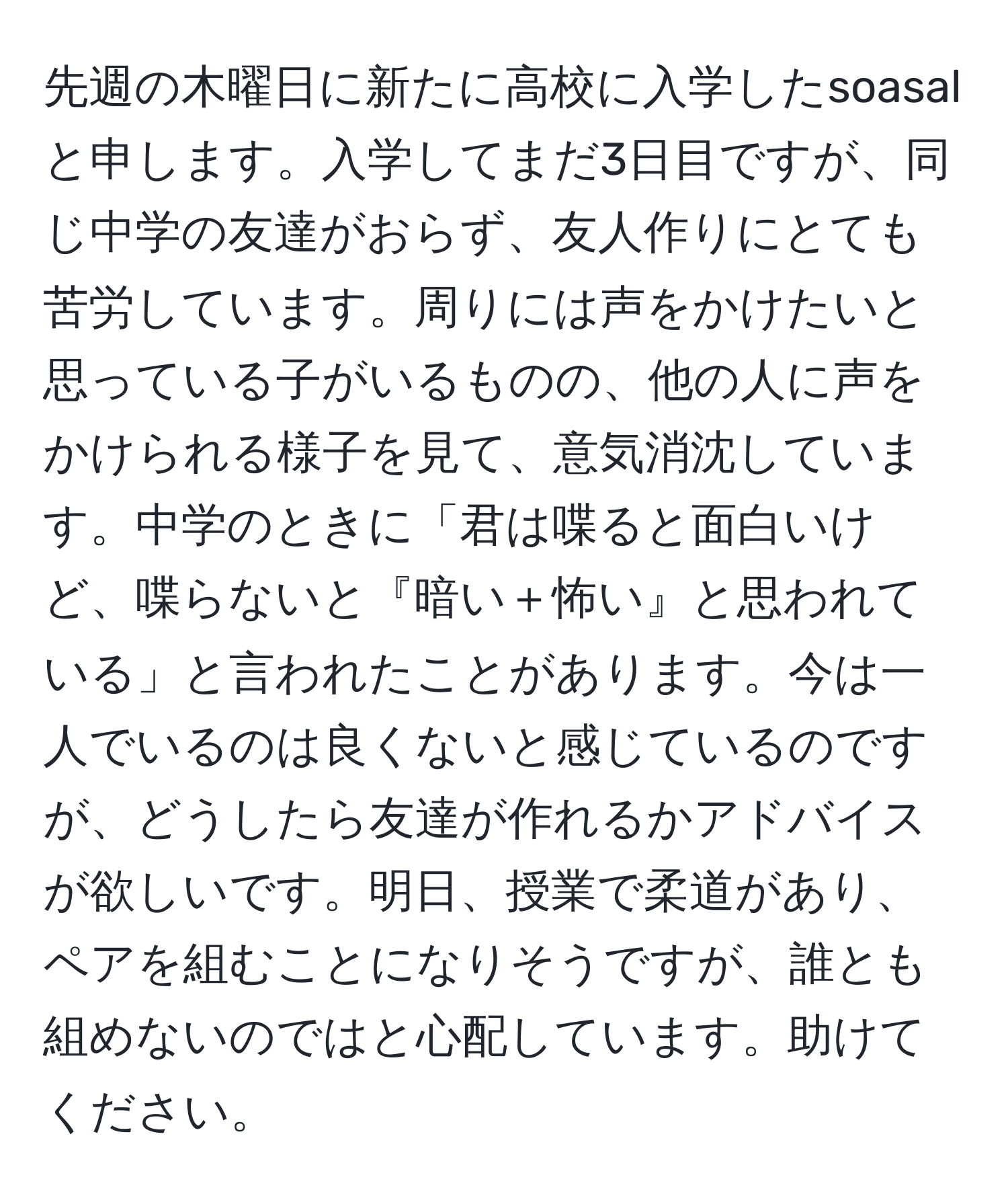 先週の木曜日に新たに高校に入学したsoasalと申します。入学してまだ3日目ですが、同じ中学の友達がおらず、友人作りにとても苦労しています。周りには声をかけたいと思っている子がいるものの、他の人に声をかけられる様子を見て、意気消沈しています。中学のときに「君は喋ると面白いけど、喋らないと『暗い＋怖い』と思われている」と言われたことがあります。今は一人でいるのは良くないと感じているのですが、どうしたら友達が作れるかアドバイスが欲しいです。明日、授業で柔道があり、ペアを組むことになりそうですが、誰とも組めないのではと心配しています。助けてください。