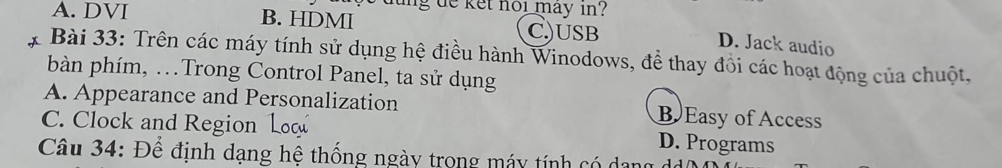 dung de ket nol may in ?
A. DVI B. HDMI
C)USB
D. Jack audio
Bài 33: Trên các máy tính sử dụng hệ điều hành Winodows, để thay đồi các hoạt động của chuột,
bàn phím, .Trong Control Panel, ta sử dụng
A. Appearance and Personalization
C. Clock and Region Loo
B Easy of Access
D. Programs
Câu 34: Để định dạng hệ thống ngày trong máy tính có dang