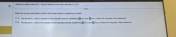 Determine whelher test paint (-6,6) is a solution to the linear inequality x + y 5 3.
Select the comect choice below and fill in the answer boxes to complete your choloes
A. The teat point (-6,8) is a solution to the inequality because subetituting for x and ___ for y makes the inequality a true statement.
B. The teat point (-6,8) is not a solution to the inequality beceuse substituting ` for x and for y a makes the inequality a false stalement.