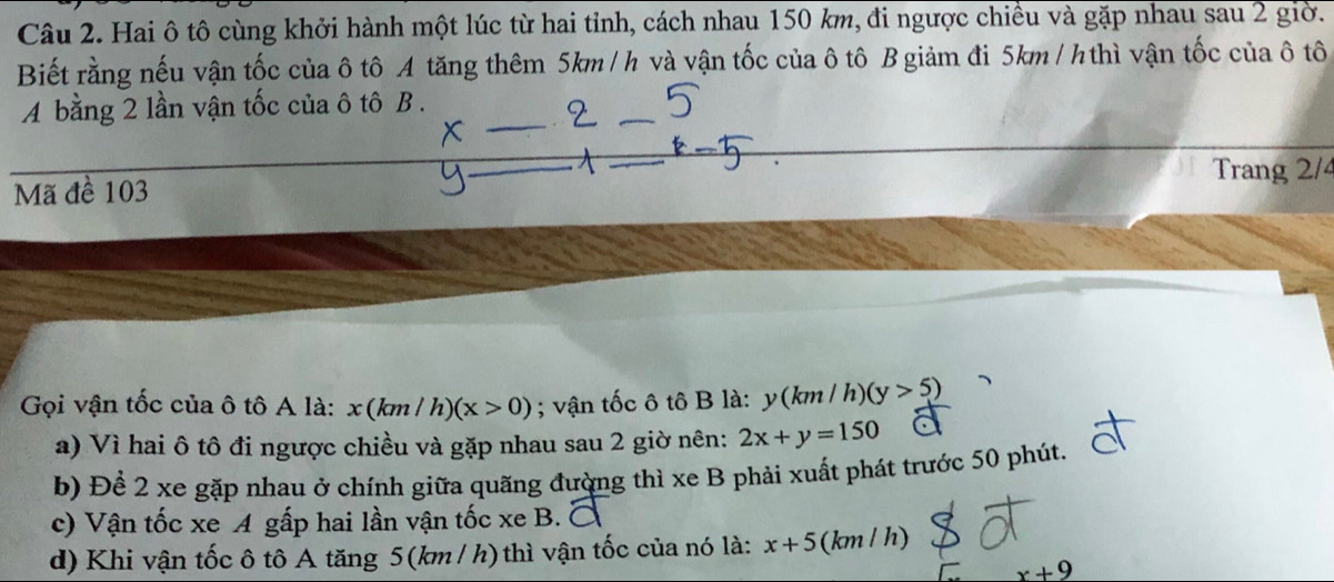 Hai ô tô cùng khởi hành một lúc từ hai tỉnh, cách nhau 150 km, đi ngược chiều và gặp nhau sau 2 giờ.
Biết rằng nếu vận tốc của ô tô A tăng thêm 5km / h và vận tốc của ô tô B giảm đi 5km/ h thì vận tốc của ô tô
A bằng 2 lần vận tốc của ô tô B .
Trang 2/4
Mã đề 103
Gọi vận tốc của ô tô A là: x(km/h)(x>0); vận tốc ô tô B là: y(km/h) (y>5)
a) Vì hai ô tô đi ngược chiều và gặp nhau sau 2 giờ nên: 2x+y=150
b) Để 2 xe gặp nhau ở chính giữa quãng đường thì xe B phải xuất phát trước 50 phút,
c) Vận tốc xe A gấp hai lần vận tốc xe B.
d) Khi vận tốc ô tô A tăng 5(km / h) thì vận tốc của nó là: x+5 (km / h)
x+9