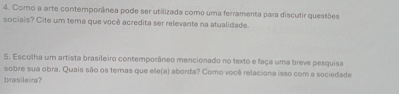 Como a arte contemporânea pode ser utilizada como uma ferramenta para discutir questões 
sociais? Cite um tema que você acredita ser relevante na atualidade. 
5. Escolha um artista brasileiro contemporâneo mencionado no texto e faça uma breve pesquisa 
sobre sua obra. Quais são os temas que ele(a) aborda? Como você relaciona isso com a sociedade 
brasileira?