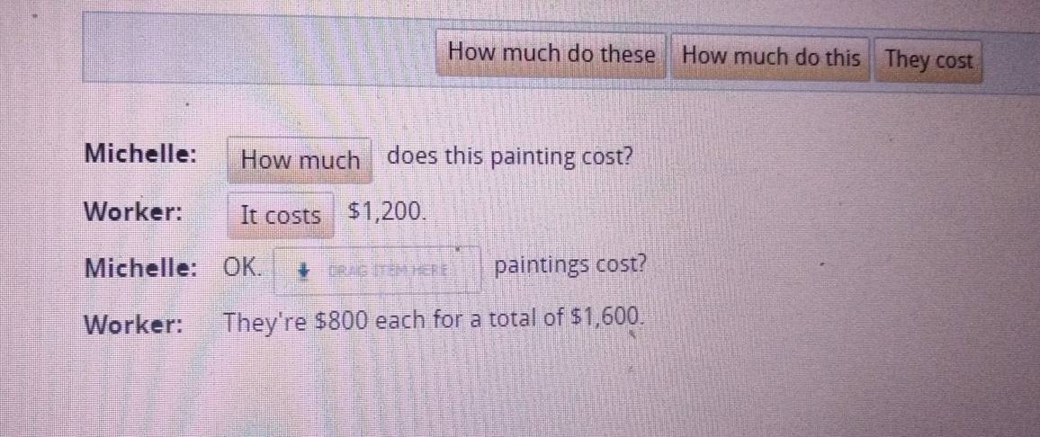 How much do these How much do this They cost 
Michelle: How much does this painting cost? 
Worker: It costs $1,200. 
Michelle: OK. DRAG ITEM H paintings cost? 
Worker: They're $800 each for a total of $1,600.