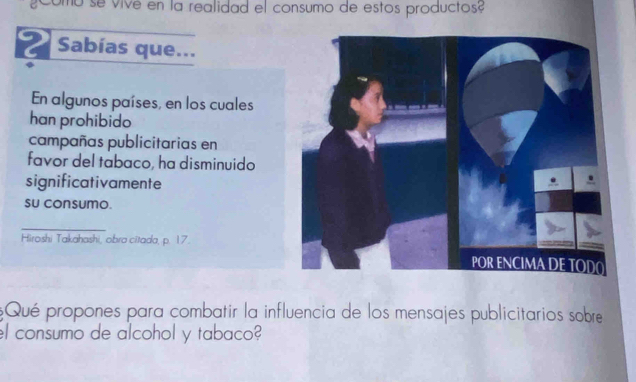 como se vive en la realidad el consumo de estos productos? 
Sabías que... 
En algunos países, en los cuales 
han prohibido 
campañas publicitarias en 
favor del tabaco, ha disminuido 
significativamente 
su consumo. 
_ 
Hiroshi Takahashi, obra citada, p. 17. 
Qué propones para combatir la influencia de los mensajes publicitarios sobre 
el consumo de alcohol y tabaco?