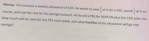 Money: Tim receives a weekly allowance of $20. He wants to save  3/5  of it for a PS5, spend  1/4  of it on 
snacks, and use the rest for his savings account. He found a PS5 for $649.99 plus the 12% sales tax. 
How much will he save for the PS5 each week, and what fraction of his allowance will go into 
savings?