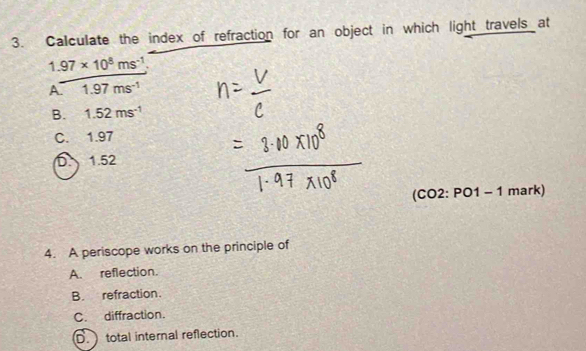 Calculate the index of refraction for an object in which light travels at
1.97* 10^8ms^(-1)
A 1.97ms^(-1)
B. 1.52ms^(-1)
C. 1.97
D. 1.52
(CC 2:PO1 1 - 1 mark)
4. A periscope works on the principle of
A. reflection.
B. refraction.
C. diffraction.
D. total internal reflection.