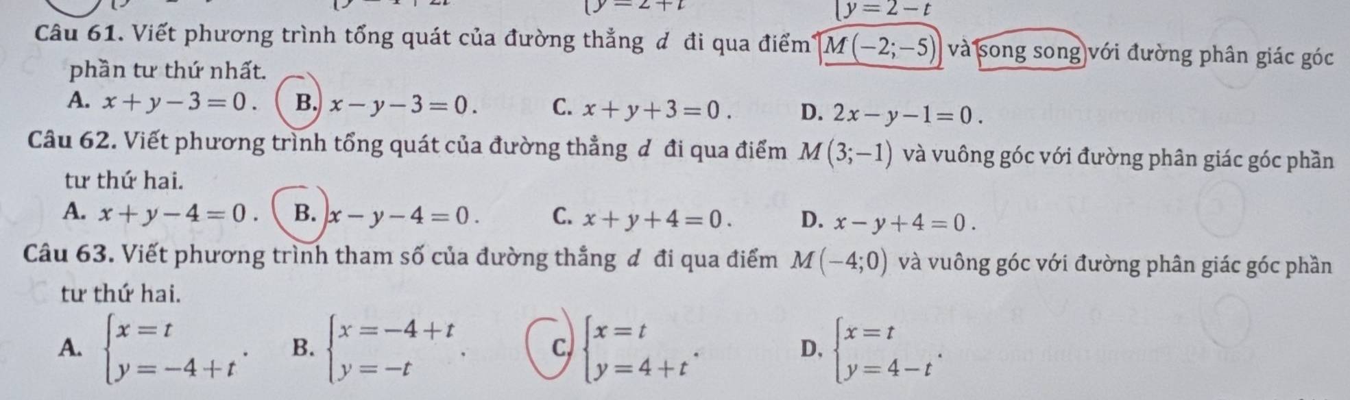 (y-2+2
(y=2-t
Câu 61. Viết phương trình tổng quát của đường thẳng đ đi qua điểm' M(-2;-5) và song song với đường phân giác góc
phần tư thứ nhất.
A. x+y-3=0. B. x-y-3=0. C. x+y+3=0. D. 2x-y-1=0. 
Câu 62. Viết phương trình tổng quát của đường thẳng đ đi qua điểm M(3;-1) và vuông góc với đường phân giác góc phần
tư thứ hai.
A. x+y-4=0 B. x-y-4=0. C. x+y+4=0. D. x-y+4=0. 
Câu 63. Viết phương trình tham số của đường thẳng đ đi qua điểm M(-4;0) và vuông góc với đường phân giác góc phần
tư thứ hai.
c)
A. beginarrayl x=t y=-4+tendarray.. B. beginarrayl x=-4+t y=-tendarray.. beginarrayl x=t y=4+tendarray.. beginarrayl x=t y=4-tendarray.. 
D,