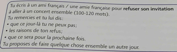 Tu écris à un ami français / une amie française pour refuser son invitation 
à aller à un concert ensemble (100 - 120 mots). 
Tu remercies et tu lui dis: 
que ce jour-là tu ne peux pas; 
les raisons de ton refus; 
que ce sera pour la prochaine fois. 
Tu proposes de faire quelque chose ensemble un autre jour.