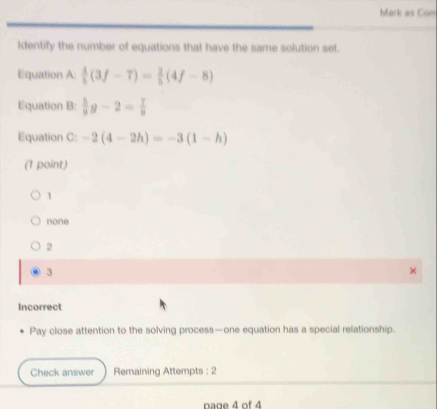 Mark as Con
ldentify the number of equations that have the same solution set.
Equation A:  4/5 (3f-7)= 2/5 (4f-8)
Equation B:  5/9 g-2= 7/9 
Equation C: -2(4-2h)=-3(1-h)
(1 point)
1
none
2
3
Incorrect
Pay close attention to the solving process—one equation has a special relationship.
Check answer Remaining Attempts : 2
Dage 4 of 4