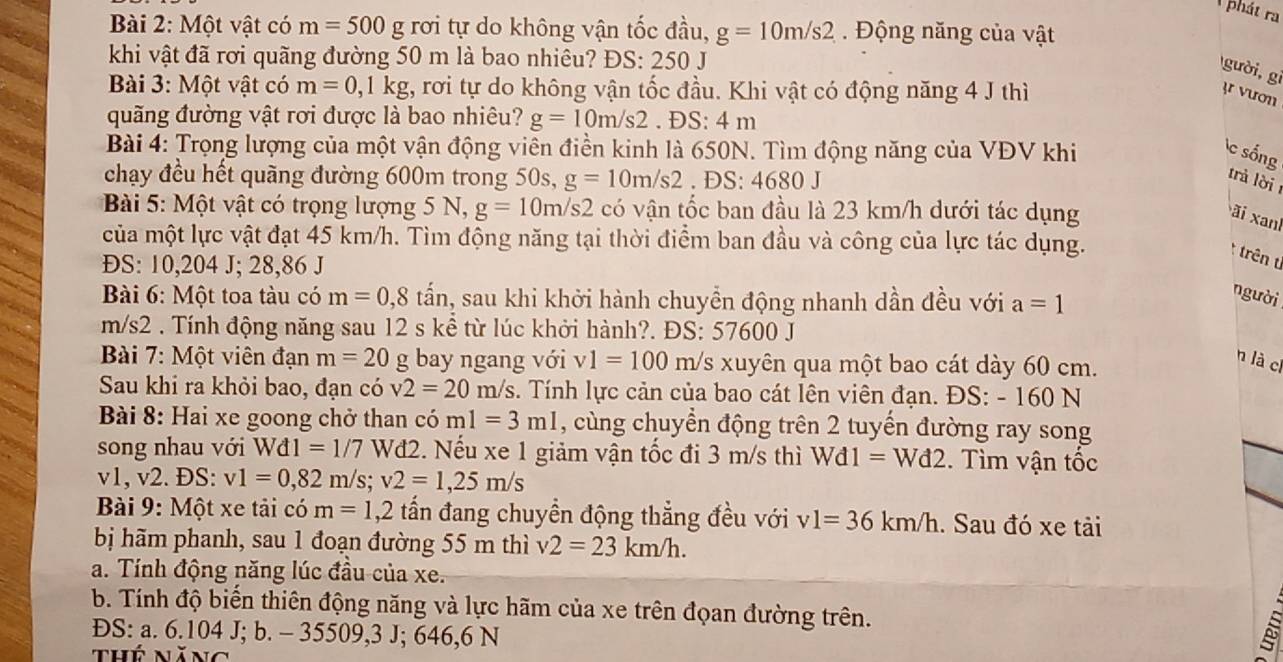 phát ra
Bài 2: Một vật có m=500g : rơi tự do không vận tốc đầu, g=10m/s2 Động năng của vật
khi vật đã rơi quãng đường 50 m là bao nhiêu? H OS: 250 I
gười,gi
Bài 3: Một vật có m=0,1kg , rơi tự do không vận tốc đầu. Khi vật có động năng 4 J thì ɪr vươn
quãng đường vật rơi được là bao nhiêu? g=10m/s2.DS:4m
Bài 4: Trọng lượng của một vận động viên điền kinh là 650N. Tìm động năng của VĐV khi c sống
chạy đều hết quãng đường 600m trong 50s, g=10m/s2 .DS:4680J
rà lời
Bài 5: Một vật có trọng lượng 5 N, g=10m/s2 có vận tốc ban đầu là 23 km/h dưới tác dụng
ãi xanh
của một lực vật đạt 45 km/h. Tìm động năng tại thời điểm ban đầu và công của lực tác dụng.
* trên t
ĐS: 10,204 J; 28,86 J
Bài 6: Một toa tàu có m=0,8 tấn, sau khi khởi hành chuyền động nhanh dần đều với a=1
người
m/s2 . Tính động năng sau 12 s kể từ lúc khởi hành?. ĐS: 57600 J
Bài 7: Một viên đạn m=20 g bay ngang với v1=100 m/ /s xuyên qua một bao cát dày 60 cm.
n là cí
Sau khi ra khỏi bao, đạn có v2=20m/s s. Tính lực cản của bao cát lên viên đạn. ĐS: - 160 N
Bài 8: Hai xe goong chở than có m1=3m1 , cùng chuyển động trên 2 tuyến đường ray song
song nhau với Wd1=1/7 Wđ2. Nếu xe 1 giảm vận tốc đi 3 m/s thì Wd1=Wd2. Tìm vận tốc
v1, v2. ĐS: v1=0,82m/s;v2=1,25m/s
Bài 9: Một xe tải có m=1,2 tấn đang chuyền động thắng đều với v1=36km/h. Sau đó xe tải
bị hãm phanh, sau 1 đoạn đường 55 m thì v2=23km/h.
a. Tính động năng lúc đầu của xe.
b. Tính độ biến thiên động năng và lực hãm của xe trên đọan đường trên.
ĐS: a. 6.104 J; b. - 35509,3 J; 646,6 N
thế năng
À