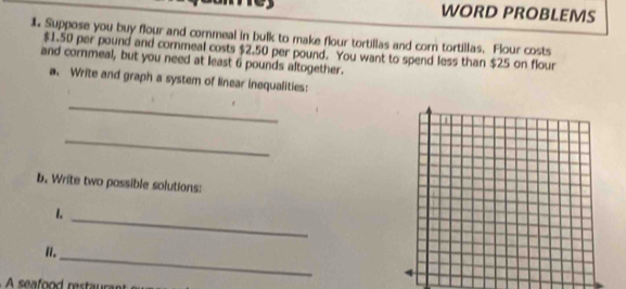 WORD PROBLEMS 
1. Suppose you buy flour and cornmeal in bulk to make flour tortillas and corn tortillas. Flour costs
$1.50 per pound and cornmeal costs $2.50 per pound. You want to spend less than $25 on flour 
and cornmeal, but you need at least 6 pounds altogether. 
a. Write and graph a system of linear inequalities: 
_ 
_ 
b. Write two possible solutions: 
_ 
1. 
_ 
II.