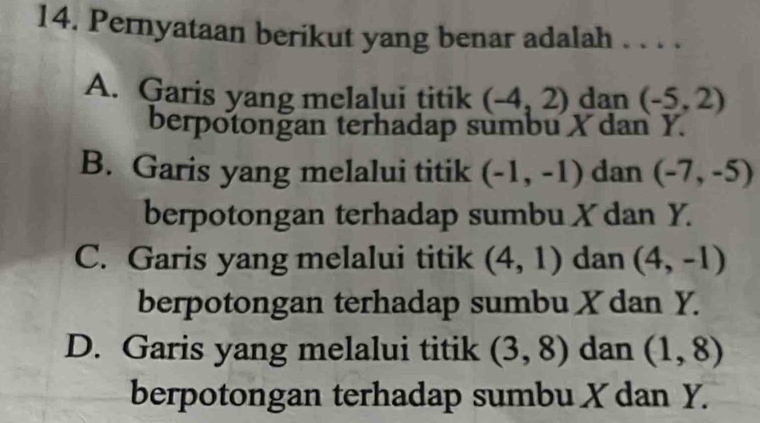 Pernyataan berikut yang benar adalah . . . .
A. Garis yang melalui titik (-4,2) dan (-5,2)
berpotonğan terhadap sumbu X dan Y.
B. Garis yang melalui titik (-1,-1) dan (-7,-5)
berpotongan terhadap sumbu X dan Y.
C. Garis yang melalui titik (4,1) dan (4,-1)
berpotongan terhadap sumbu X dan Y.
D. Garis yang melalui titik (3,8) dan (1,8)
berpotongan terhadap sumbu X dan Y.