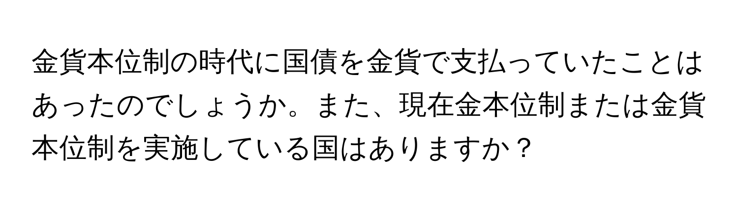 金貨本位制の時代に国債を金貨で支払っていたことはあったのでしょうか。また、現在金本位制または金貨本位制を実施している国はありますか？