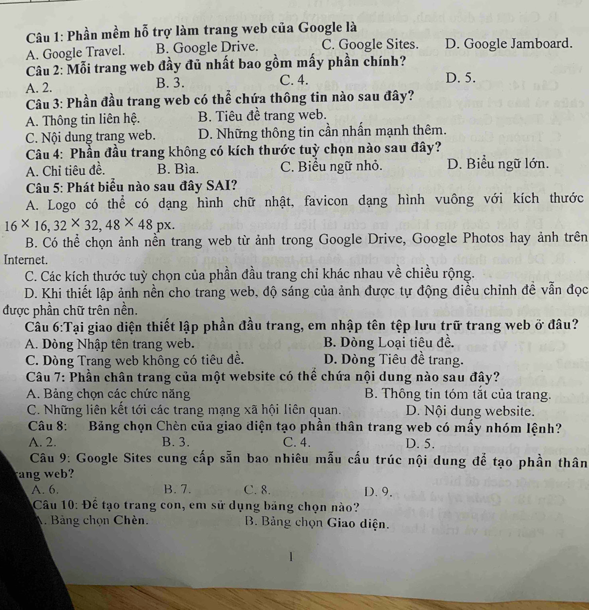 Phần mềm hỗ trợ làm trang web của Google là
C. Google Sites.
A. Google Travel. B. Google Drive. D. Google Jamboard.
Câu 2: Mỗi trang web đầy đủ nhất bao gồm mấy phần chính?
A. 2.
B. 3. C. 4. D. 5.
Câu 3: Phần đầu trang web có thể chứa thông tin nào sau đây?
A. Thông tin liên hệ. B. Tiêu đề trang web.
C. Nội dung trang web. D. Những thông tin cần nhấn mạnh thêm.
Câu 4: Phần đầu trang không có kích thước tuỳ chọn nào sau đây?
A. Chỉ tiêu đề. B. Bìa. C. Biểu ngữ nhỏ. D. Biểu ngữ lớn.
Câu 5: Phát biểu nào sau đây SAI?
A. Logo có thể có dạng hình chữ nhật, favicon dạng hình vuông với kích thước
16* 16,32* 32,48* 48px.
B. Có thể chọn ảnh nền trang web từ ảnh trong Google Drive, Google Photos hay ảnh trên
Internet.
C. Các kích thước tuỳ chọn của phần đầu trang chỉ khác nhau về chiều rộng.
D. Khi thiết lập ảnh nền cho trang web, độ sáng của ảnh được tự động điều chỉnh đề vẫn đọc
được phần chữ trên nền.
Câu 6:Tại giao diện thiết lập phần đầu trang, em nhập tên tệp lưu trữ trang web ở đâu?
A. Dòng Nhập tên trang web. B. Dòng Loại tiêu đề.
C. Dòng Trang web không có tiêu đề. D. Dòng Tiêu đề trang.
Câu 7: Phần chân trang của một website có thể chứa nội dung nào sau đây?
A. Bảng chọn các chức năng B. Thông tin tóm tắt của trang.
C. Những liên kết tới các trang mạng xã hội liên quan. D. Nội dung website.
Câu 8: Bảng chọn Chèn của giao diện tạo phần thân trang web có mấy nhóm lệnh?
A. 2. B. 3. C. 4. D. 5.
Câu 9: Google Sites cung cấp sẵn bao nhiêu mẫu cấu trúc nội dung để tạo phần thân
ang web?
A. 6. B. 7. C. 8. D. 9.
Câu 10: Để tạo trang con, em sử dụng bảng chọn nào?
A. Bảng chọn Chèn. B. Bảng chọn Giao diện.