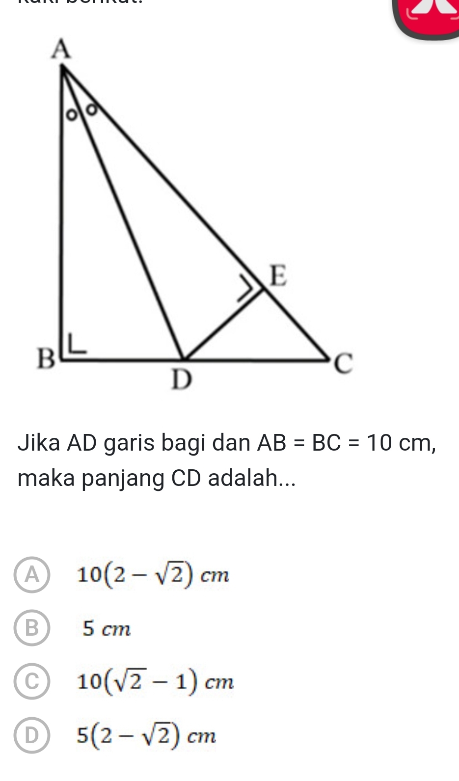 Jika AD garis bagi dan AB=BC=10cm, 
maka panjang CD adalah...
A 10(2-sqrt(2))cm
B) 5 cm
C 10(sqrt(2)-1)cm
D 5(2-sqrt(2))cm