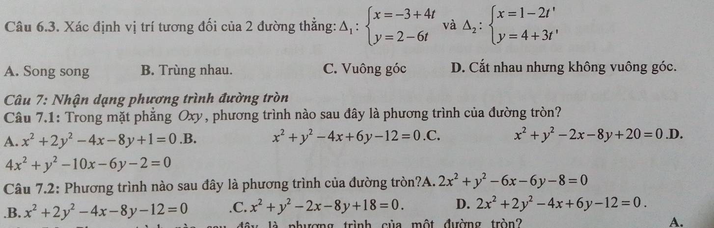 Xác định vị trí tương đối của 2 đường thẳng: △ _1:beginarrayl x=-3+4t y=2-6tendarray. và Delta _2:beginarrayl x=1-2t' y=4+3t'endarray.
A. Song song B. Trùng nhau. C. Vuông góc D. Cắt nhau nhưng không vuông góc.
Câu 7: Nhận dạng phương trình đường tròn
Câu 7.1: Trong mặt phẳng Oxy, phương trình nào sau đây là phương trình của đường tròn?
A. x^2+2y^2-4x-8y+1=0.B.
x^2+y^2-4x+6y-12=0.C.
x^2+y^2-2x-8y+20=0.D.
4x^2+y^2-10x-6y-2=0
Câu 7.2: Phương trình nào sau đây là phương trình của đường tròn?A. 2x^2+y^2-6x-6y-8=0 .B. x^2+2y^2-4x-8y-12=0 .C. x^2+y^2-2x-8y+18=0. D. 2x^2+2y^2-4x+6y-12=0. 
là phương trình của một đường tròn? A.