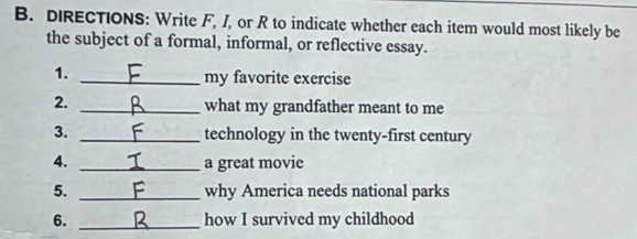 DIRECTIONS: Write F, /, or R to indicate whether each item would most likely be 
the subject of a formal, informal, or reflective essay. 
1. _my favorite exercise 
2. _what my grandfather meant to me 
3. _technology in the twenty-first century 
4. _a great movie 
5. _why America needs national parks 
6. _how I survived my childhood