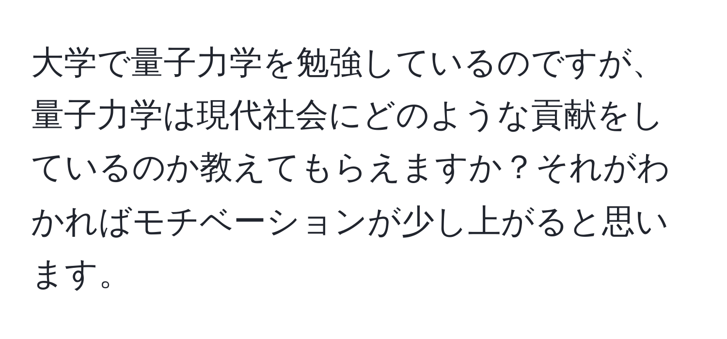 大学で量子力学を勉強しているのですが、量子力学は現代社会にどのような貢献をしているのか教えてもらえますか？それがわかればモチベーションが少し上がると思います。