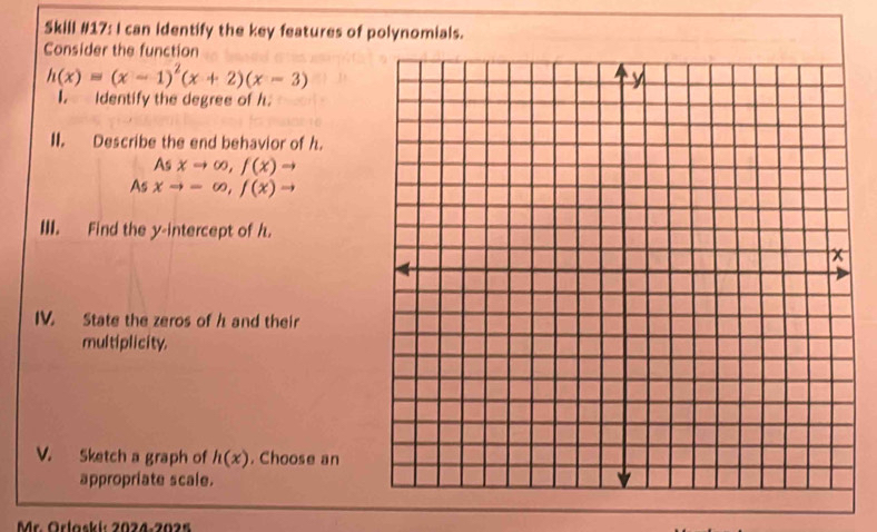 Skill #17: I can identify the key features of polynomials. 
Consider the function
h(x)=(x-1)^2(x+2)(x-3)
I. Identify the degree of h. 
II. Describe the end behavior of h. 
As xto ∈fty , f(x)to
As xto -∈fty , f(x)to
III. Find the y-intercept of h. 
IV. State the zeros of h and their 
multiplicity. 
V. Sketch a graph of h(x). Choose an 
appropriate scale. 
Mr. Örlaski: 2024-2025