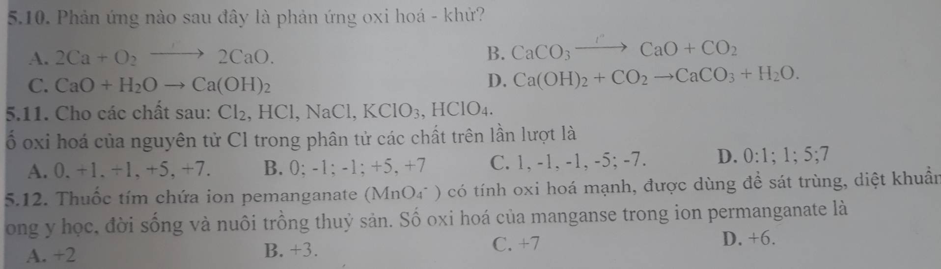 Phản ứng nào sau đây là phản ứng oxi hoá - khử?
A. 2Ca+O_2to 2CaO. B. CaCO_3to CaO+CO_2
C. CaO+H_2Oto Ca(OH)_2
D. Ca(OH)_2+CO_2to CaCO_3+H_2O. 
5.11. Cho các chất sau: Cl_2 , HCl, NaCl, KClO_3, ,HClO_4. 
ố oxi hoá của nguyên tử Cl trong phân tử các chất trên lần lượt là
A. 0. +1. +1, +5, +7. B. 0; -1; -1; +5, +7 C. 1, -1, -1, -5; -7.
D. 0:1; 1; 5; 7
5.12. Thuốc tím chứa ion pemanganate (MnO₄ * ) có tính oxi hoá mạnh, được dùng để sát trùng, diệt khuẩn
ong y học, đời sống và nuôi trồng thuỷ sản. Số oxi hoá của manganse trong ion permanganate là
D. +6.
A. +2
B. +3.
C. +7