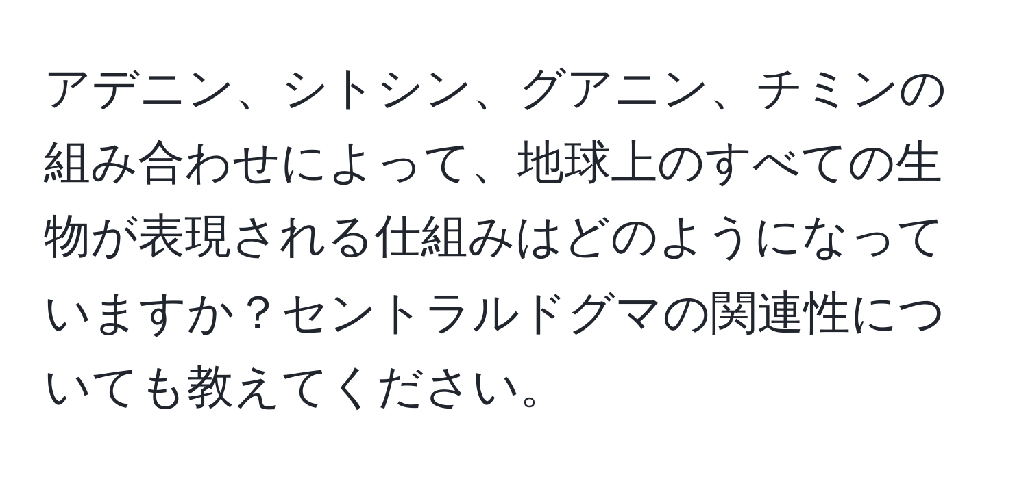 アデニン、シトシン、グアニン、チミンの組み合わせによって、地球上のすべての生物が表現される仕組みはどのようになっていますか？セントラルドグマの関連性についても教えてください。