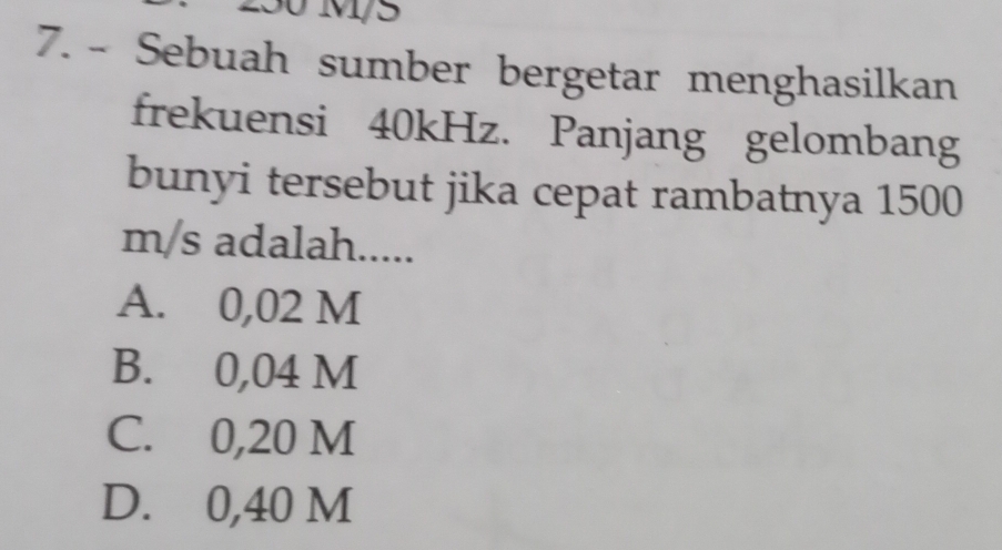 250 M/5
7. - Sebuah sumber bergetar menghasilkan
frekuensi 40kHz. Panjang gelombang
bunyi tersebut jika cepat rambatnya 1500
m/s adalah.....
A. 0,02 M
B. 0,04 M
C. 0,20 M
D. 0,40 M