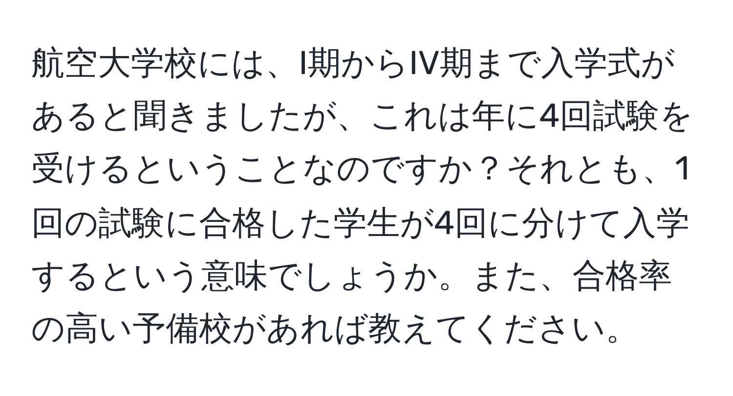 航空大学校には、I期からIV期まで入学式があると聞きましたが、これは年に4回試験を受けるということなのですか？それとも、1回の試験に合格した学生が4回に分けて入学するという意味でしょうか。また、合格率の高い予備校があれば教えてください。