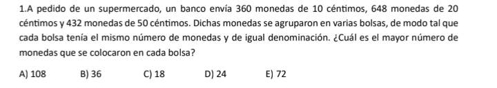 A pedido de un supermercado, un banco envía 360 monedas de 10 céntimos, 648 monedas de 20
céntimos y 432 monedas de 50 céntimos. Dichas monedas se agruparon en varias bolsas, de modo tal que
cada bolsa tenía el mismo número de monedas y de igual denominación. ¿Cuál es el mayor número de
monedas que se colocaron en cada bolsa?
A) 108 B) 36 C) 18 D) 24 E) 72