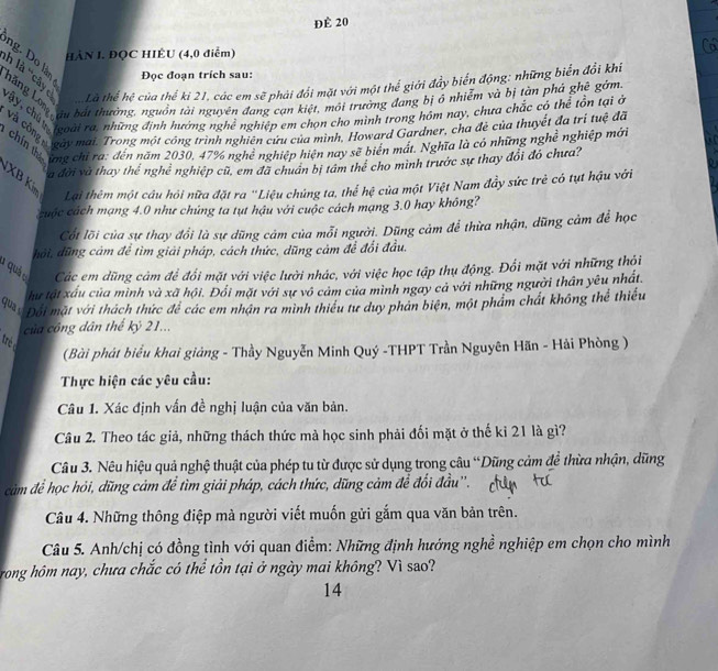 Để 20
HÀN J. ĐQC HIÊU (4,0 điểm)
ng. Do làn Đọc đoạn trích sau:
n là ''cây c Là thể hệ của thế ki 21, các em sẽ phải đổi mặt với một thể giới đẩy biến động: những biến đổi khi
Tháng lo  bắt thưởng, nguồn tài nguyên đang can kiệt, môi trường đang bị ở nhiễm và bị tàn phá ghê gớm
Vay, chọ  ại ra, những định hướng nghệ nghiệp em chọn cho minh trong hóm nay, chưa chác có thể tôn tại ở
ự Và còn  gay mai. Trong một công trình nghiên cứu của mình, Howard Gardner, cha đe của thuyết đa trị tuệ đã
chín thí ừng chỉ ra: đến năm 2030, 47% nghệ nghiệp hiện nay sẽ biên mát. Nghĩa là có những nghề nghiệp mới
à đời và thay thể nghề nghiệp cũ, em đã chuân bị tâm thể cho mình trước sự thay đổi đó chưa?
XB K
Lại thêm một câu hỏi nữa đặt ra ''Liệu chủng ta, thể hệ của một Việt Nam đầy sức trẻ có tụt hậu với
cuộc cách mạng 4.0 như chủng ta tụt hậu với cuộc cách mạng 3.0 hay không?
Cốt lõi của sự thay đổi là sự dũng cảm của mỗi người. Dũng cảm để thừa nhận, dũng cảm để học
đôi, đũng cảm để tìm giải pháp, cách thức, dũng cảm để đổi đầu.
1 quá o Các em dũng cảm để đổi mặt với việc lười nhác, với việc học tập thụ động. Đối mặt với những thỏi
hu tật xấu của mình và xã hội. Đối mặt với sự vô cảm của mình ngay cả với những người thân yêu nhất.
Đội mặt với thách thức đề các em nhân ra minh thiếu tư duy phản biện, một phẩm chát không thể thiếu
của công dân thế kỷ 21...
rè 
(Bài phát biểu khai giảng - Thầy Nguyễn Minh Quý -THPT Trần Nguyên Hãn - Hải Phòng )
Thực hiện các yêu cầu:
Câu 1. Xác định vấn đề nghị luận của văn bản.
Câu 2. Theo tác giả, những thách thức mà học sinh phải đối mặt ở thế kỉ 21 là gì?
Câu 3. Nêu hiệu quả nghệ thuật của phép tu từ được sử dụng trong câu “Dũng cảm đề thừa nhận, dũng
cảm để học hỏi, dũng cảm để tìm giải pháp, cách thức, dũng cảm để đổi đầu''.
Câu 4. Những thông điệp mà người viết muốn gửi gắm qua văn bản trên.
Câu 5. Anh/chị có đồng tình với quan điểm: Những định hướng nghề nghiệp em chọn cho mình
rong hôm nay, chưa chắc có thể tồn tại ở ngày mai không? Vì sao?
14