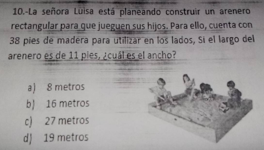 10.-La señora Luisa está planeando construir un arenero
rectangular para que jueguen sus hijos. Para ello, cuenta con
38 pies de madéra para utilizar en los lados, Sí el largo del
arenero es de 11 pies, ¿cuál es el ancho?
a) 8 metros
b 16 metros
c) 27 metros
d 19 metros