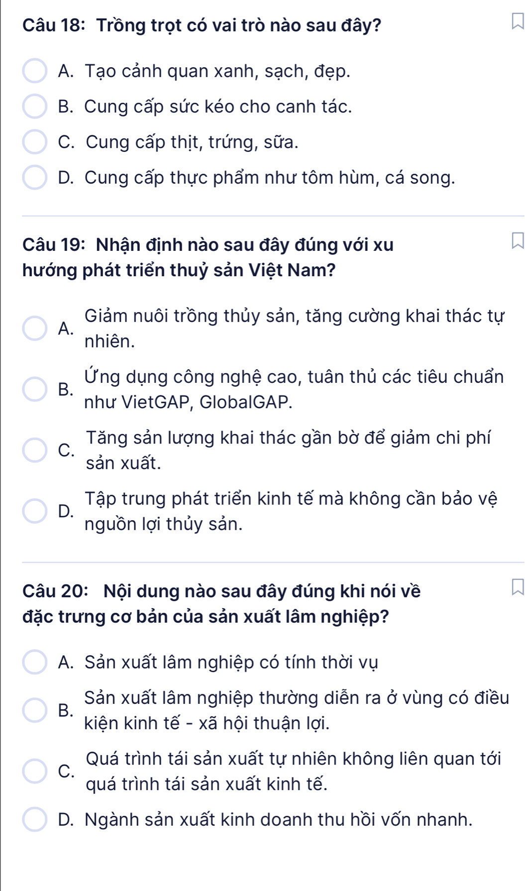 Trồng trọt có vai trò nào sau đây?
A. Tạo cảnh quan xanh, sạch, đẹp.
B. Cung cấp sức kéo cho canh tác.
C. Cung cấp thịt, trứng, sữa.
D. Cung cấp thực phẩm như tôm hùm, cá song.
Câu 19: Nhận định nào sau đây đúng với xu
hướng phát triển thuỷ sản Việt Nam?
Giảm nuôi trồng thủy sản, tăng cường khai thác tự
A.
nhiên.
Ứng dụng công nghệ cao, tuân thủ các tiêu chuẩn
B.
như VietGAP, GlobalGAP.
C.
Tăng sản lượng khai thác gần bờ để giảm chi phí
sản xuất.
Tập trung phát triển kinh tế mà không cần bảo vệ
D.
nguồn lợi thủy sản.
Câu 20: Nội dung nào sau đây đúng khi nói về
đặc trưng cơ bản của sản xuất lâm nghiệp?
A. Sản xuất lâm nghiệp có tính thời vụ
B.
Sản xuất lâm nghiệp thường diễn ra ở vùng có điều
kiện kinh tế - xã hội thuận lợi.
Quá trình tái sản xuất tự nhiên không liên quan tới
C.
quá trình tái sản xuất kinh tế.
D. Ngành sản xuất kinh doanh thu hồi vốn nhanh.