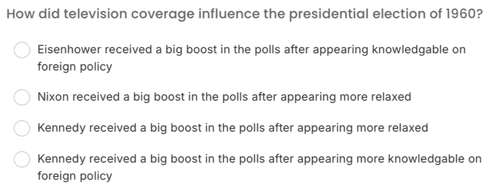 How did television coverage influence the presidential election of 1960?
Eisenhower received a big boost in the polls after appearing knowledgable on
foreign policy
Nixon received a big boost in the polls after appearing more relaxed
Kennedy received a big boost in the polls after appearing more relaxed
Kennedy received a big boost in the polls after appearing more knowledgable on
foreign policy